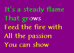 It's a steady flame
That grows

Feed the fire with
All the passion
You can show