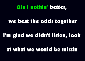 Ain't nothin' better,
we beat the odds together
I'm glad we didn't listen, look

at what we would be missin'