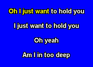 Oh I just want to hold you
ljust want to hold you

Oh yeah

Am I in too deep