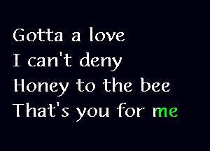 Gotta a love
I can't deny

Honey to the bee
That's you for me