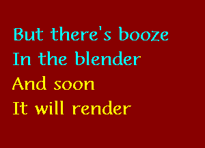 But there's booze
In the blender

And soon
It will render