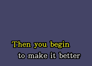 Then you begin

to make it better