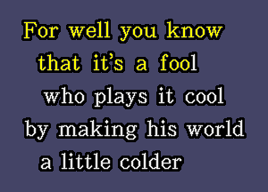 For well you know
that ifs a fool
Who plays it cool

by making his world
a little colder