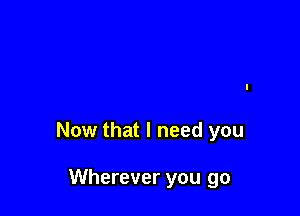 Now that I need you

Wherever you go