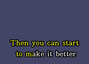 Then you can start

to make it better