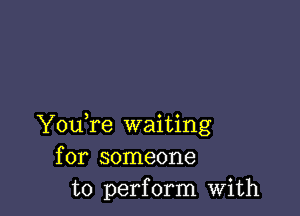 YouTe waiting
for someone
to perform with