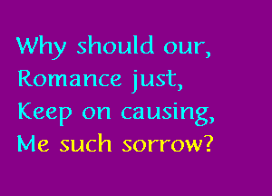 Why should our,
Romance just,

Keep on causing,
Me such sorrow?