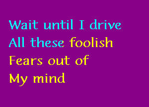 Wait until I drive
All these foolish

Fears out of
My mind