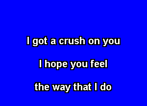 I got a crush on you

I hope you feel

the way that I do