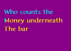 Who counts the
Money underneath

The bar