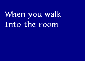 When you walk
Into the room