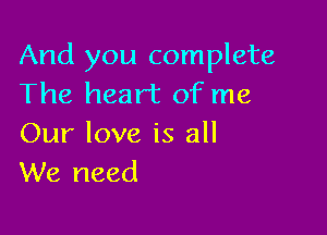 And you complete
The heart of me

Our love is all
We need