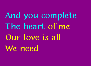 And you complete
The heart of me

Our love is all
We need