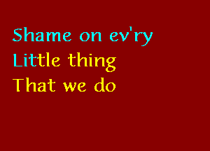 Shame on ev'ry
Little thing

That we do