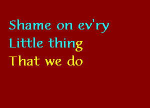 Shame on ev'ry
Little thing

That we do