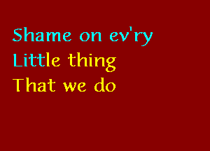 Shame on ev'ry
Little thing

That we do
