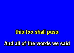 this too shall pass

And all of the words we said