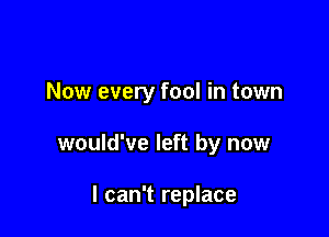 Now every fool in town

would've left by now

I can't replace