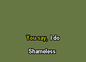 You say, I do

Shameless