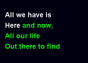 All we have is
Here and now,

All our life
Out there to find