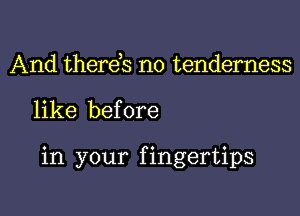 And therds no tenderness

like before

in your f ingertips