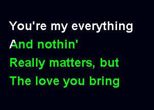 You're my everything
And nothin'

Really matters, but
The love you bring