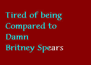 Tired of being
Compared to

Damn
Britney Spears