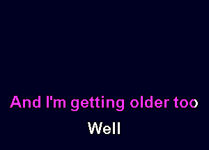 And I'm getting oldertoo
Well