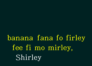 banana fana f0 firley

fee fi mo mirley,
Shirley