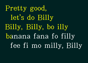 Pretty good,
lefs do Billy
Billy, Billy, b0 illy

banana fana f0 filly
fee fi mo milly, Billy