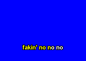 fakin' no no no