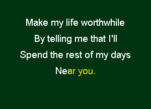 Make my life worthwhile
By telling me that I'll

Spend the rest of my days

Near you.