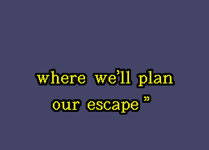 Where we 11 plan

our escape )
