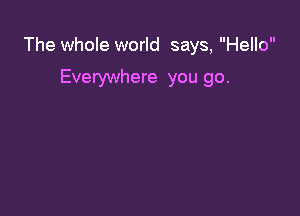 The whole world says, Hello

Everywhere you go.