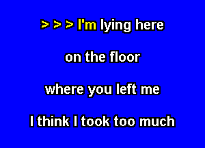 I'm lying here

on the floor

where you left me

I think I took too much