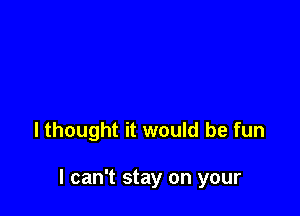 lthought it would be fun

I can't stay on your