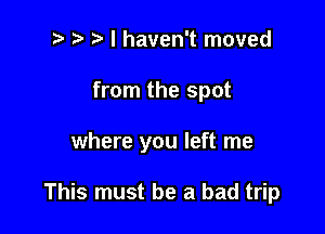 t' r r' I haven't moved
from the spot

where you left me

This must be a bad trip