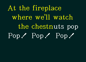 At the fireplace
where wdll watch
the chestnuts pop

Pop X Pop ! Pop .I'