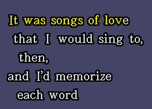 It was songs of love

that I would sing to,

then,

and Yd memorize
each word