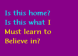 Is this home?
Is this what I

Must learn to
Believe in?