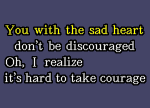You With the sad heart

don,t be discouraged
Oh, I realize
ifs hard to take courage
