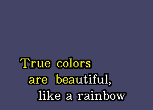 True colors
are beautiful,
like a rainbow