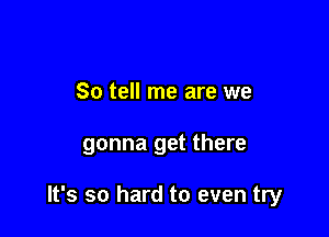 So tell me are we

gonna get there

It's so hard to even try