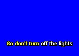 So don't turn off the lights