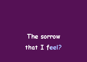The sorrow
that I feel?