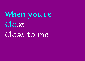 When you're
Close

Close to me