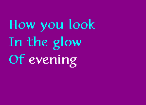 How you look
In the glow

Of evening