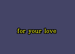 for your love
