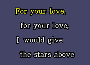 For your love,

for your love,

I would give

the stars above