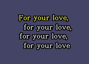For your love,
for your love,

for your love,
for your love
